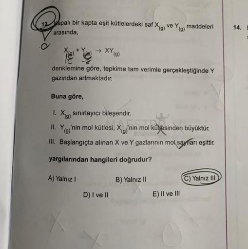 12 Kapalı bir kapta eşit kütlelerdeki saf X(g) ve Y(g) maddeleri
arasında,
→ XY (g)
denklemine göre, tepkime tam verimle gerçekleştiğinde Y
gazından artmaktadır.
Buna göre,
1. X(g) sınırlayıcı bileşendir.
II. Y
(g)'nin mol kütlesi,
III. Başlangıçta alınan
