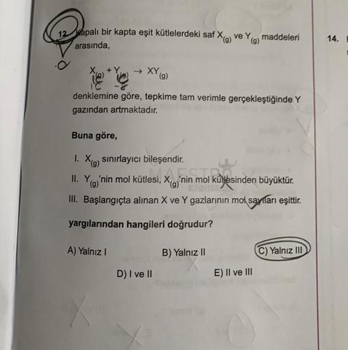 12 Kapalı bir kapta eşit kütlelerdeki saf X(g) ve Y(g) maddeleri
arasında,
→ XY (g)
denklemine göre, tepkime tam verimle gerçekleştiğinde Y
gazından artmaktadır.
Buna göre,
1. X(g) sınırlayıcı bileşendir.
II. Y
(g)'nin mol kütlesi,
III. Başlangıçta alınan 