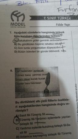 R
MODEL
EGITIM YAYINLARI
Furtian
7. SINIF TÜRKÇE TES
Fülde Yapı
7. Aşağıdaki cümlelerin hangisinde birleşik
fiilin kuruluşu diğerlerinden farklıdır?
ABakakalırım giden geminin ardından
B) Bu gürültüden hepimiz rahatsız olduk
C) Son turda yorgunluktan düşeyazdım.
D) Bütün ödevleri bir günde bitiriverdi.
I
8. Can bedenden ayrılacak
Tütmez baca yanmaz ocak
Selam olsun kucak kucak
Dostlar beni hatırlasın
Bu dörtlükteki altı çizili fiillerin özellikle-
ri aşağıdakilerden hangisinde doğru ve-
rilmiştir?
A) Basit fiil-Türemiş fiil
B) Türemiş fiil-Yardımcı eylemlerle yapılan
birleşik fiil
C) Yardımcı eylemle kurulmuş birleşik fiil-Ba-
sit fiil
D) Anlamca kaynaşmış birleşik fiil-Türemiş
Paylaşımı facebook-grubur