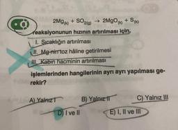 2Mg(k) + SO2(g) → 2MgO(k) + Sk)
reaksiyonunun hızının artırılması için,
1. Sıcaklığın artırılması
II. Mg-nimtoz hâline getirilmesi
III. Kabin hacminin artırılması
işlemlerinden hangilerinin ayrı ayrı yapılması ge-
rekir?
A) YalnızT
BY B) Yalnız
D) I ve II
C) Yalnız III
E) I, II ve III