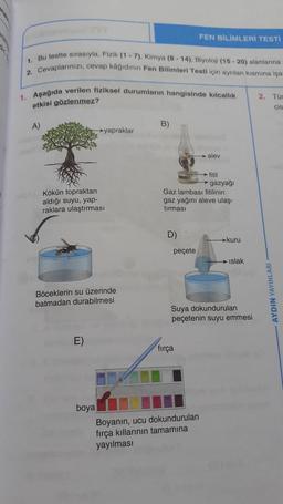 1. Bu testte sırasıyla, Fizik (1-7), Kimya (8-14), Biyoloji (15-20) alanlarına
2. Cevaplarınızı, cevap kâğıdının Fen Bilimleri Testi için ayrılan kısmına işa
1. Aşağıda verilen fiziksel durumların hangisinde kılcallık
etkisi gözlenmez?
A)
Kökün topraktan
aldığı suyu, yap-
raklara ulaştırması
→yapraklar
Böceklerin su üzerinde
batmadan durabilmesi
E)
boya
B)
D)
→fitil
→gazyağı
Gaz lambası fitilinin
gaz yağını aleve ulaş-
tırması
peçete
FEN BİLİMLERİ TESTI
fırça
alev
Boyanın, ucu dokundurulan
fırça kıllarının tamamına
yayılması
kuru
Suya dokundurulan
peçetenin suyu emmesi
Islak
2. Tür
cis
AYDIN YAYINLARI-