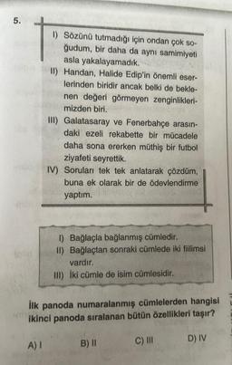 5.
1) Sözünü tutmadığı için ondan çok so-
ğudum, bir daha da aynı samimiyeti
asla yakalayamadık.
II) Handan, Halide Edip'in önemli eser-
lerinden biridir ancak belki de bekle-
nen değeri görmeyen zenginlikleri-
mizden biri.
A) I
III) Galatasaray ve Fenerbahçe arasın-
daki ezeli rekabette bir mücadele
daha sona ererken müthiş bir futbol
ziyafeti seyrettik.
IV) Soruları tek tek anlatarak çözdüm,
buna ek olarak bir de ödevlendirme
yaptım.
1) Bağlaçla bağlanmış cümledir.
II) Bağlaçtan sonraki cümlede iki fiilimsi
vardır.
III) İki cümle de isim cümlesidir.
İlk panoda numaralanmış cümlelerden hangisi
ikinci panoda sıralanan bütün özellikleri taşır?
B) II
C) III
D) IV