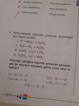 Akciğer toplardamarı
Kapı toplardamarı
EX Böbrek kılcalları
9. Karbondioksitin taşınması sırasında gerçekleşen
bazı olaylar şöyledir:
1. H+ + HCO3 → H₂CO3
II. H₂O + CO₂ → H₂CO3
III. H₂CO3 → H₂O + CO₂
IV. H₂CO3 → H+ + HCO3
-214-
Dokudan akciğere taşınma sırasında gerçekle-
şen bu olayların meydana gelme sırası nasıl ol-
malıdır?
A) I-II-III-IV
C) II-III-I-IV
Karaciğer atardamarı
Beyin atardamarı
Akciğer kılcalları
E) IV-I-III-II
B) II-IV-1 - III
D) III-II-I-IV