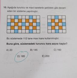 10. Aşağıda turuncu ve mavi karelerle şekildeki gibi devam
eden bir süsleme yapılmıştır.
D) 185
***
B) 145
...
Bu süslemede 112 tane mavi kare kullanılmıştır.
Buna göre, süslemedeki turuncu kare sayısı kaçtır?
A) 20
C) 160
...
E) 200