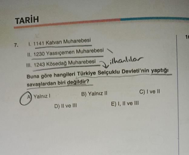 TARİH
7. I. 1141 Katvan Muharebesi
II. 1230 Yassıçemen Muharebesi
III. 1243 Kösedağ Muharebesi
ilhanlılar
Buna göre hangileri Türkiye Selçuklu Devleti'nin yaptığı
savaşlardan biri değildir?
A Yalnız I
B) Yalnız II
D) II ve III
E) I, II ve III
C) I ve II
10