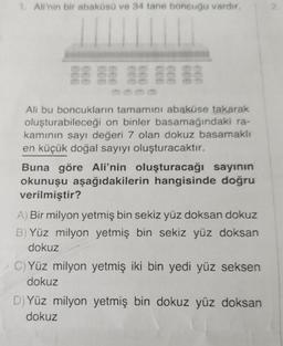 1. Ali'nin bir abaküsü ve 34 tane boncuğu vardır.
Ali bu boncukların tamamını abaküse takarak
oluşturabileceği on binler basamağındaki ra-
kamının sayı değeri 7 olan dokuz basamaklı
en küçük doğal sayıyı oluşturacaktır.
Buna göre Ali'nin oluşturacağı sayının
okunuşu aşağıdakilerin hangisinde doğru
verilmiştir?
A) Bir milyon yetmiş bin sekiz yüz doksan dokuz
B) Yüz milyon yetmiş bin sekiz yüz doksan
dokuz
C) Yüz milyon yetmiş iki bin yedi yüz seksen
dokuz
D) Yüz milyon yetmiş bin dokuz yüz doksan
dokuz
2