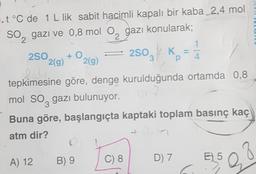 .t °C de 1 L lik sabit hacimli kapalı bir kaba 2,4 mol
gazı ve 0,8 mol O, gazı konularak;
2SO
SO
2
+ O
2(g) 2(g)
A) 12
2
tepkimesine göre, denge kurulduğunda ortamda 0,8
3
2SO
2503 // Kp
mol SO gazı bulunuyor.
3
Buna göre, başlangıçta kaptaki toplam basınç kaç
atm dir?
B) 9
C) 8
1
4
D) 7
28
E) 5