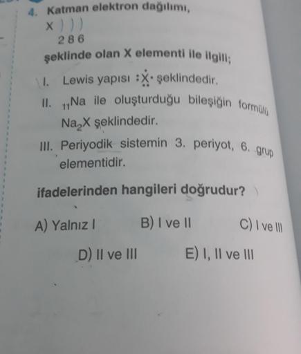 4. Katman elektron dağılımı,
X ) ) )
286
şeklinde olan X elementi ile ilgili;
Lewis yapısı :X şeklindedir.
1.
II. Na ile oluşturduğu bileşiğin formülü
11
Na₂X şeklindedir.
III. Periyodik sistemin 3. periyot, 6. grup
elementidir.
ifadelerinden hangileri doğ