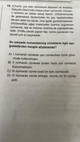 19. (1) Tarihi, çok eski zamanlara dayanan ve Anadolu
Selçuklu Devri'nde ortaya çıkan oymacılık, Osman-
li tarihinin en iddialı sanat dalıdır. (II)Günümüzde
de geleneksel ölçülerinden bir şey kaybetmeden
devam eden bu sanat, ince işçilik gerektirmektedir.
(III)Genellikle ağaç materyaller üzerine uygulanan
oymacılık, taş ve mermer üzerine de yapılabilmek-
tedir. (IV)Bu sanatı yapan kişi, oyma yapılacak ma-
teryali çok iyi seçmelidir.
Bu parçada numaralanmış cümlelerle ilgili aşa-
ğıdakilerden hangisi söylenemez?
A) I numaralı cümlede yan cümlecikler özne göre-
vinde kullanılmıştır.
B) II numaralı cümlede birden fazla yan cümlecik
bulunmaktadır.
C) III numaralı cümle basit bir isim cümlesidir.
D) IV numaralı cümle birleşik, olumlu bir fiil cümle-
sidir.