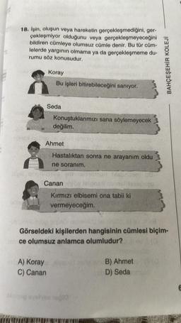 18. İşin, oluşun veya hareketin gerçekleşmediğini, ger-
çekleşmiyor olduğunu veya gerçekleşmeyeceğini
bildiren cümleye olumsuz cümle denir. Bu tür cüm-
lelerde yargının olmama ya da gerçekleşmeme du-
rumu söz konusudur.
nimex nobis
Grimer
Koray
Bu işleri bitirebileceğini sanıyor.
Seda
A) Koray
C) Canan
Konuştuklarımızı sana söylemeyecek
değilim.
Ahmet
Hastalıktan sonra ne arayanım oldu
ne soranım.
eim
Canan
Kırmızı elbisemi ona tabii ki
vermeyeceğim.
blobnitom US
Bylinys nog onjadi nimey eleinido, lav (8
Görseldeki kişilerden hangisinin cümlesi biçim-
ce olumsuz anlamca olumludur?
sinisep ayelyse woğla
BAHÇEŞEHİR KOLEJİ
B) Ahmet
D) Seda am
E