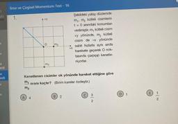 3
583
J
u
u
esti
u
esti
J
u
İtme ve Çizgisel Momentum Test - 16
1.
z
m₁
m₂
m₁
4
+X
Kenetlenen cisimler ok yönünde hareket ettiğine göre
oranı kaçtır? (Birim kareler özdeştir.)
2
Şekildeki yatay düzlemde
m₁. m₂ kütleli cisimlerin
t = 0 anındaki konumlan
verilmiştir. m, kütleli cisim
+y yönünde, m₂ kütleli
cisim de -x yönünde
sabit hızlarla aynı anda
harekete geçerek O nok-
tasında çarpışıp kenetle-
niyorlar.
2
1
E 1
2