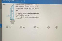 B
ti
İtme ve Çizgisel Momentum Test - 16
12.
A 600
Şekildeki 1500 kg kütleli roket yeryüzün-
den fırlatılıyor. Fırlatma anında roketten
200 kg kütleli gaz 300 m/s hızla atılmak-
tadır.
Buna göre roketin hızındaki değişimin
büyüklüğü kaç m/s dir?
(Gaz atıldığında roketin kütlesinin değişimi
ihmal edilecektir.)
400
200
m