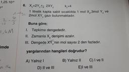 1,25.10-⁹
0-8
1 m² 2
10
2
10 S
0,4M
imde
f
6. X₂+2Y₂ 2XY₂
k =4
2
1 litrelik kapta sabit sıcaklıkta 1 mol X₂,3mol Y₂ ve
2mol XY, gazı bulunmaktadır.
2
= 14
Buna göre;
1. Tepkime dengededir.
II. Zamanla X₂ derişimi azalır.
III. Dengede XY,'nin mol sayısı 2 den fazladır.
yargılarından hangileri doğrudur?
A) Yalnız I
D) II ve III
B) Yalnız II
C) I ve II
E)I ve III