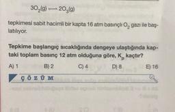 30₂(g) 203(g)
tepkimesi sabit hacimli bir kapta 16 atm basınçlı O₂ gazı ile baş-
latılıyor.
-
Tepkime başlangıç sıcaklığında dengeye ulaştığında kap-
taki toplam basınç 12 atm olduğuna göre, K kaçtır?
A) 1
B) 2
C) 4
D) 8
ÇÖZÜM
A
les egneb
SO
E) 16