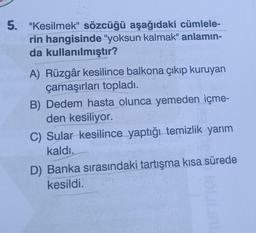 5. "Kesilmek" sözcüğü aşağıdaki cümlele-
rin hangisinde "yoksun kalmak" anlamın-
da kullanılmıştır?
A) Rüzgâr kesilince balkona çıkıp kuruyan
çamaşırları topladı.
B) Dedem hasta olunca yemeden içme-
den kesiliyor.
C) Sular kesilince yaptığı temizlik yarım
kaldı.
D) Banka sırasındaki tartışma kısa sürede
kesildi.