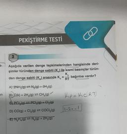 0-
in
3
PEKİŞTİRME TESTİ
Aşağıda verilen denge tepkimelerinden hangisinde deri-
şimler türünden denge sabiti (K) ile kısmi basınçlar türün-
bağıntısı vardır?
den denge sabiti (K₂) arasında K
K₂
RT
A) 2NH3(g) N₂(g) + 3H₂(g)
B) C(k) + 2H₂(g) = CH₂(g)
C) PC (g) = PCI(g) + Cl₂(g)
D) CO(g) + Cl₂(g) = COCI₂(g)
E) N₂H₂(g) = N₂(g) + 2H₂(g)
KP = K₂C(RT)
1-2=-1