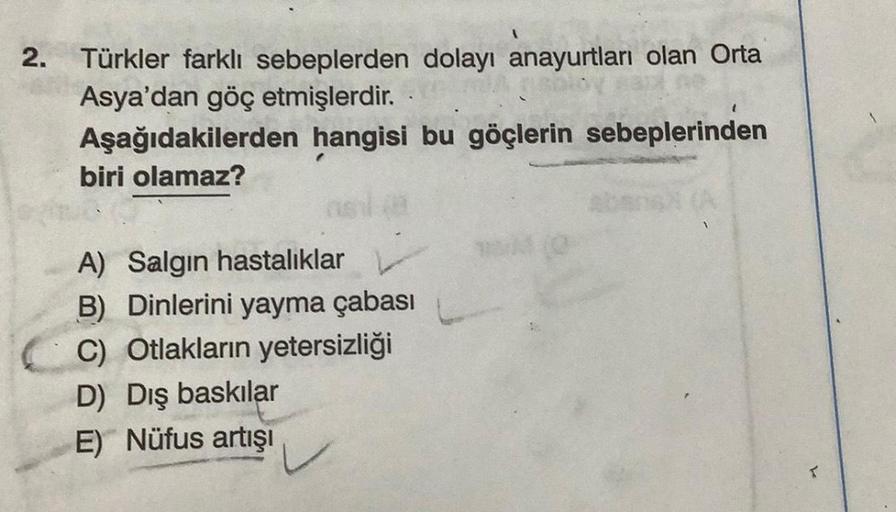 2.
Türkler farklı sebeplerden dolayı anayurtları olan Orta
Asya'dan göç etmişlerdir.
Aşağıdakilerden hangisi bu göçlerin sebeplerinden
biri olamaz?
10
A) Salgın hastalıklar
B) Dinlerini yayma çabası
C) Otlakların yetersizliği
D) Dış baskılar
E) Nüfus artış