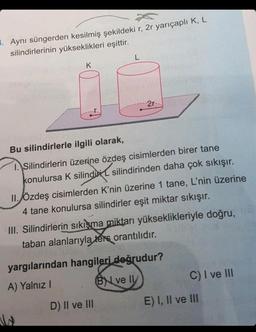 1. Aynı süngerden kesilmiş şekildeki r, 2r yarıçaplı K, L
silindirlerinin yükseklikleri eşittir.
SHOCK JUNIO
L
2r-
Bu silindirlerle ilgili olarak,
1. Silindirlerin üzerine özdeş cisimlerden birer tane
konulursa K silindi silindirinden daha çok sıkışır.
II. Özdeş cisimlerden K'nin üzerine 1 tane, L'nin üzerine
4 tane konulursa silindirler eşit miktar sıkışır.
III. Silindirlerin sıkışma miktarı yükseklikleriyle doğru, 18
taban alanlarıyla ters orantılıdır.
D) II ve III
yargılarından hangileri doğrudur?
A) Yalnız I
BYL ve Il
C) I ve III
E) I, II ve III