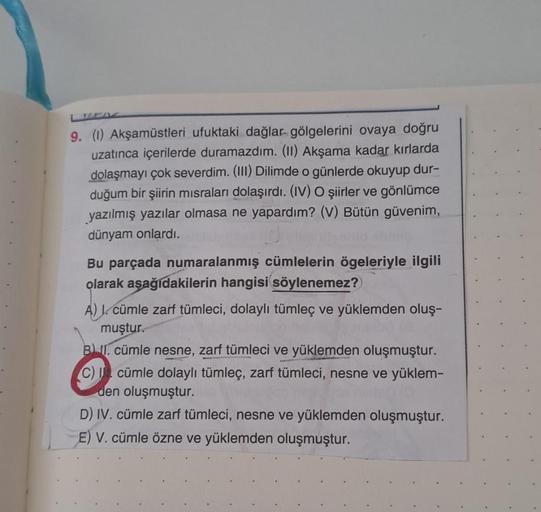 9. (1) Akşamüstleri ufuktaki dağlar gölgelerini ovaya doğru
uzatınca içerilerde duramazdım. (II) Akşama kadar kırlarda
dolaşmayı çok severdim. (III) Dilimde o günlerde okuyup dur-
duğum bir şiirin misraları dolaşırdı. (IV) O şiirler ve gönlümce
yazılmış ya