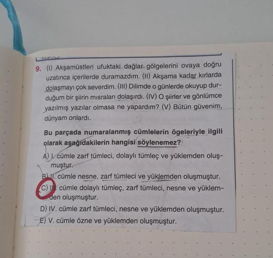 9. (1) Akşamüstleri ufuktaki dağlar gölgelerini ovaya doğru
uzatınca içerilerde duramazdım. (II) Akşama kadar kırlarda
dolaşmayı çok severdim. (III) Dilimde o günlerde okuyup dur-
duğum bir şiirin misraları dolaşırdı. (IV) O şiirler ve gönlümce
yazılmış ya