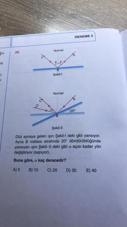 A
B
29.
de
Normal
B
B
B
Şekil-I
Normal
B
DENEME 2
A
120°
Şekil-II
Düz aynaya gelen işın Şekil-l deki gibi yansıyor.
Ayna B noktası etrafında 20° döndürüldüğünde
yansıyan ışın Şekil-II deki gibi a açısı kadar yön
değiştiriyor (sapıyor).
Buna göre, a kaç derecedir?
A) 5
B) 10
C) 20
D) 30
E) 40