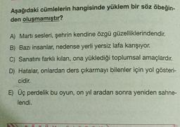 Aşağıdaki cümlelerin hangisinde yüklem bir söz öbeğin-
den oluşmamıştır?
A) Martı sesleri, şehrin kendine özgü güzelliklerindendir.
B) Bazı insanlar, nedense yerli yersiz lafa karışıyor.
C) Sanatını farklı kılan, ona yüklediği toplumsal amaçlardır.
D) Hatalar, onlardan ders çıkarmayı bilenler için yol gösteri-
cidir.
E) Üç perdelik bu oyun, on yıl aradan sonra yeniden sahne-
lendi.
49