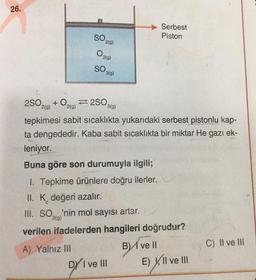 26.
SO₂
2(g)
A) Yalnız III
O2(g)
SO 3(g)
2SO, + O2(g)2SO3(
2(g)
3(g)
tepkimesi sabit sıcaklıkta yukarıdaki serbest pistonlu kap-
ta dengededir. Kaba sabit sıcaklıkta bir miktar He gazı ek-
leniyor.
Buna göre son durumuyla ilgili;
1. Tepkime ürünlere doğru ilerler.
II. K değeri azalır.
III. SO'nin mol sayısı artar.
2(g)
verilen ifadelerden hangileri doğrudur?
Bive Il
Serbest
Piston
DYI
DY I ve III
E) II ve III
C) II ve III