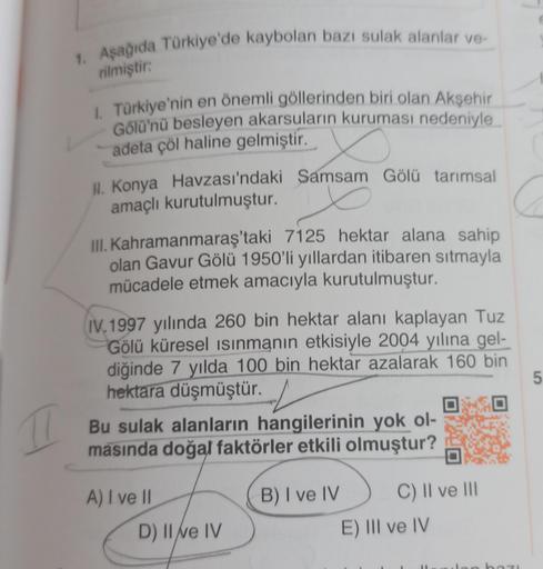 77
1. Aşağıda Türkiye'de kaybolan bazı sulak alanlar ve-
rilmiştir:
I. Türkiye'nin en önemli göllerinden biri olan Akşehir
Gölü'nü besleyen akarsuların kuruması nedeniyle
adeta çöl haline gelmiştir.
II. Konya Havzası'ndaki Samsam Gölü tarımsal
amaçlı kurut