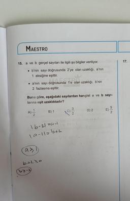 MAESTRO
15. a ve b gerçel sayıları ile ilgili şu bilgiler veriliyor.
• b'nin sayı doğrusunda 2'ye olan uzaklığı, a'nın
1 eksiğine eşittir.
• a'nın sayı doğrusunda
2 fazlasına eşittir.
A)
Buna göre, aşağıdaki sayılardan hangisi a ve b sayı-
larına eşit uzaklıktadır?
1
a>1
oğrusunda 1'e ol
TAPO
16-21=9-1
19-11=1+2
b+2>0
32-2
sy
B) 1
olan uzaklığı, b'nin
1991-2/20
01--1
D) 2
E)
52
17.