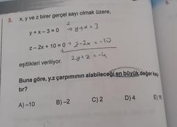 3. x, y ve z birer gerçel sayı olmak üzere,
y+x-3=0
eşitlikleri veriliyor.
2
z-2x+10=0→2-2x
→y+x= 3
A)-10
= -10
Buna göre, y.z çarpımının alabileceği en büyük değer kaç
tır?
B)-2
2y+z = -4
C) 2
D) 4
E) 16
5.