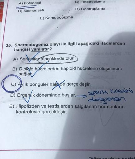 A) Fotonasti
C) Sismonasti
E) Kemotropizma
B) Fototropizma
D) Geotropizma
35. Spermatogenez olayı ile ilgili aşağıdaki ifadelerden
hangisi yanlıştır?
melise jolomletovi TE
A) Semimfer tüpçüklerde olur.
B) Diplaid hücrelerden haploid hücrelerin oluşmasını
s