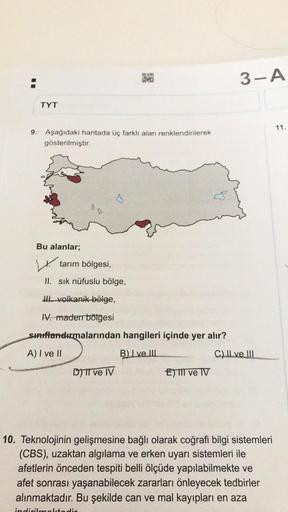 H
9.
TYT
Aşağıdaki haritada üç farklı alan renklendirilerek
gösterilmiştir.
Bu alanlar;
30
tarım bölgesi,
II. sık nüfuslu bölge,
DIO
KAY
volkanik bölge,
IV. maden bölgesi
Sınıflandırmalarından hangileri içinde yer alır?
A) I ve II
B) Ive Ill
D) II ve IV
E)