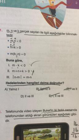 m.n<0
• h+k>0
●
1. m, n ve k gerçek sayılanı ile ilgili aşağıdakiler bilinmek-
tedir.
m(k-n) = 0
Buna göre,
1. m-k <0
II. m+n+k>0
+n+k>0y
III. |n-ml = m-n
dir.
er
M
ifadelerinden hangileri daima doğrudur?
A) Yalnız I
B) Yanız il
D) II ve III
Ext, II ve III
N
2.
16.17
2. Telefonunda video izleyen Buket'in iki farklı zamanda
telefonundan aldığı ekran görüntüleri aşağıdaki gibi-
Tvell
16.
16
lb