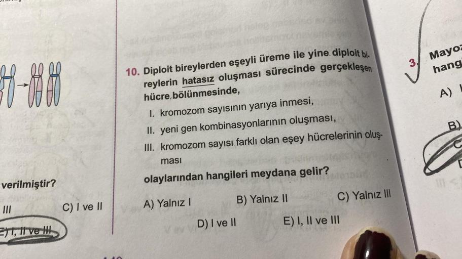 |-|H
verilmiştir?
III
1, 11 ve H
C) I ve II
10. Diploit bireylerden eşeyli üreme ile yine diploit bi
reylerin hatasız oluşması sürecinde gerçekleşen
hücre bölünmesinde,
1. kromozom sayısının yarıya inmesi,
II. yeni gen kombinasyonlarının oluşması,
III. kro