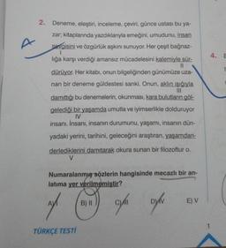 A
2. Deneme, eleştiri, inceleme, çeviri, günce ustası bu ya-
zar; kitaplarında yazdıklarıyla emeğini, umudunu, insan
sevgisini ve özgürlük aşkını sunuyor. Her çeşit bağnaz-
lığa karşı verdiği amansız mücadelesini kalemiyle sür-
||
dürüyor. Her kitabı, onun bilgeliğinden günümüze uza-
nan bir deneme güldestesi sanki. Onun, aklın ışığıyla
damıttığı bu denemelerin, okunması, kara bulutların göl-
gelediği bir yaşamda umutla ve iyimserlikle dolduruyor
IV
insanı. İnsanı, insanın durumunu, yaşamı, insanın dün-
yadaki yerini, tarihini, geleceğini araştıran, yaşamdan-
derlediklerini damıtarak okura sunan bir filozoftur o.
V
Numaralanmış sözlerin hangisinde mecazlı bir an-
latima yer verilmemiştir?
ny
cyli
TÜRKÇE TESTİ
B) II
DV
E) V
4. E
t