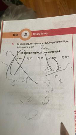 TEST 2 Doğruda Açı
5. İki açının ölçüleri toplamı x, bütünleyenlerinin ölçü-
leri toplamı y dir.
2x
= 2 olduğuna göre, kaç derecedir?
A) 60
D) 120
B) 80
y=27
C) 90
18-2
2²
20
60
E) 125
XN
HA
LTEKNİK YAYINLARI