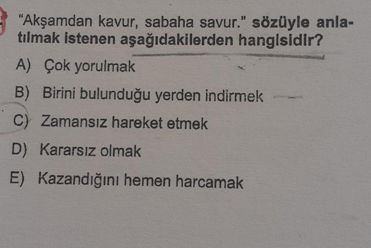 "Akşamdan kavur, sabaha savur." sözüyle anla-
tılmak istenen aşağıdakilerden hangisidir?
A) Çok yorulmak
B) Birini bulunduğu yerden indirmek
C) Zamansız hareket etmek
D) Kararsız olmak
E) Kazandığını hemen harcamak