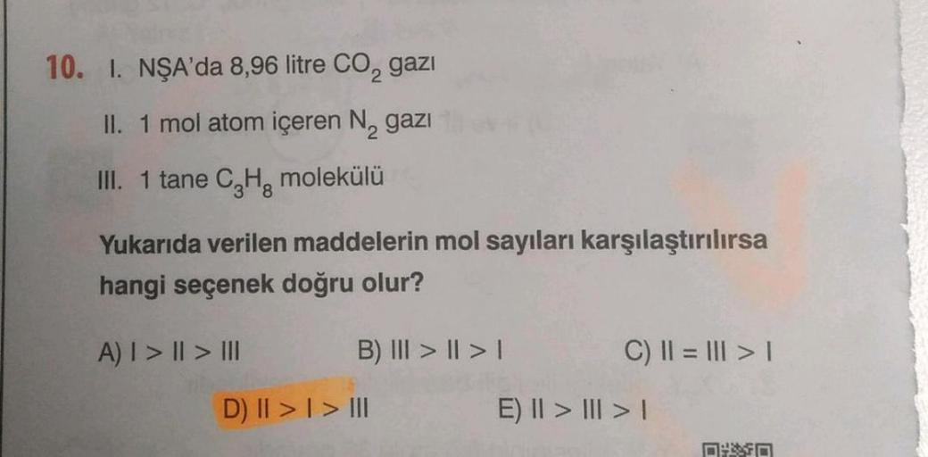 10. I. NŞA'da 8,96 litre CO₂ gazi
II. 1 mol atom içeren N₂ gazi
2
III. 1 tane C₂H₂ molekülü
Yukarıda verilen maddelerin mol sayıları karşılaştırılırsa
hangi seçenek doğru olur?
A) | > || > II
B) III > | > |
D) II > I > III
C) || = || > 1
E) II > | > |
DO