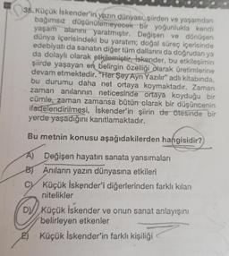 35. Küçük İskender'in yazın dünyası, şiirden ve yaşamdan
bağımsız düşünülemeyecek bir yoğunlukla kendi
yaşam alanını yaratmıştır. Değişen ve dönüşen
dünya içerisindeki bu yaratım; doğal süreç içerisinde
edebiyatı da sanatın diğer tüm dallarını da doğrudan ya
da dolaylı olarak etkilemiştir. iskender, bu etkileşimin
şiirde yaşayan en belirgin özelliği olarak üretimlerine
devam etmektedir. "Her Şey Ayrı Yazılır" adlı kitabında,
bu durumu daha net ortaya koymaktadır. Zaman
zaman anılarının neticesinde ortaya koyduğu bir
cümle, zaman zamansa bütün olarak bir düşüncenin
ifadelendirilmesi, İskender'in şiirin de ötesinde bir
yerde yaşadığını kanıtlamaktadır.
Bu metnin konusu aşağıdakilerden hangisidir?
A) Değişen hayatin sanata yansımaları
B) Anıların yazın dünyasına etkileri
C
Küçük İskender'i diğerlerinden farklı kılan
nitelikler
D) Küçük İskender ve onun sanat anlayışını
belirleyen etkenler
E)Küçük İskender'in farklı kişiliği