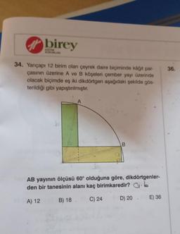 birey
KURUMLARI
34. Yarıçapı 12 birim olan çeyrek daire biçiminde kâğıt par-
çasının üzerine A ve B köşeleri çember yayı üzerinde
olacak biçimde eş iki dikdörtgen aşağıdaki şekilde gös-
terildiği gibi yapıştırılmıştır.
A
B
AB yayının ölçüsü 60° olduğuna göre, dikdörtgenler-
den bir tanesinin alanı kaç birimkaredir?
b
A) 12
B) 18. C) 24
D) 20
E) 36
36.