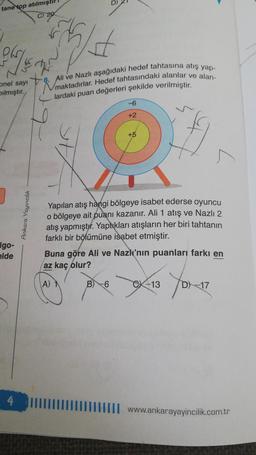 tane top atılmıştır!
C) 20
Pl
VE
onel sayı
Dılmıştır.
Igo-
elde
4
Ankara Yayıncılık
8. Ali ve Nazlı aşağıdaki hedef tahtasına atış yap-
Vmaktadırlar. Hedef tahtasındaki alanlar ve alan-
lardaki puan değerleri şekilde verilmiştir.
-6
+2
+5
Yapılan atış hangi bölgeye isabet ederse oyuncu
o bölgeye ait puanı kazanır. Ali 1 atış ve Nazlı 2
atış yapmıştır. Yaptıkları atışların her biri tahtanın
farklı bir bölümüne isabet etmiştir.
B) -6
Buna göre Ali ve Nazlı'nın puanları farkı en
az kaç olur?
A) 1
CX-13
Yox-17
D) 17
www.ankarayayincilik.com.tr