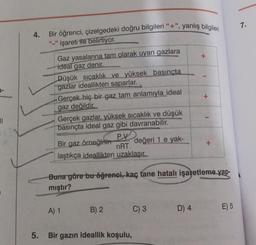 11
4.
5.
Bir öğrenci, çizelgedeki doğru bilgileri "+", yanlış bilgileri
"_" işareti ile belirtiyor.
Gaz yasalarına tam olarak uyan gazlara
ideal gaz denir.
Düşük sıcaklık ve yüksek basınçta
gazlar ideallikten saparlar.
Gerçek hiç bir gaz tam anlamıyla_ideal
gaz değildir.
Gerçek gazlar, yüksek sıcaklık ve düşük
basınçta ideal gaz gibi davranabilir.
değeri 1 e yak-
P.V
Bir gaz örneğinin
nRT
laştıkça ideallikten uzaklaşır.
A) 1
B) 2
Buna göre bu öğrenci, kaç tane hatalı işaretleme yap-
mıştır?
Bir gazın ideallik koşulu,
C) 3
+
D) 4
+
+
E) 5
7.