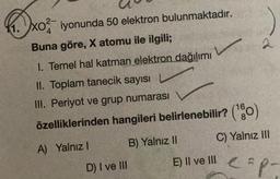 DxO²-
11.
XO2 iyonunda 50 elektron bulunmaktadır.
Buna göre, X atomu ile ilgili;
1. Temel hal katman elektron dağılımı
II. Toplam tanecik sayısı
III. Periyot ve grup numarası
özelliklerinden hangileri belirlenebilir? (¹0)
A) Yalnız I
C) Yalnız III
D) I ve III
B) Yalnız II
2
E) Il ve Ill eap-
III