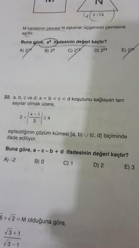 E
M karesinin çevresi N eşkenar üçgeninin çevresine
eşittir.
Buna göre, a8 ifadesinin değeri kaçtır?
A) 210
B) 28
C) 215
D) 224
2 <
X-1
3
22. a, b, c ve d; a < b < c < d koşulunu sağlayan tam
sayılar olmak üzere,
2.Va
≤4
E) 230
eşitsizliğinin çözüm kümesi