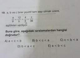 19. a, b ve c birer pozitif tam sayı olmak üzere,
12
4
C
= -=
b a 36
36
9
eşitlikleri veriliyor.
Buna göre, aşağıdaki sıralamalardan hangisi
doğrudur?
A) a < c < b
B) b< c < a
D) b < a < c
C) c < b < a
E) a < b < c