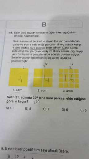 B
18. Selin üslü sayılar konusunu öğrenirken aşağıdaki
etkinliği hazırlamıştır.
Selin sarı renkli bir karton alıyor. Bu kartonu ortadan
yatay ve sonra elde ettiği parçaları dikey olarak kesip
4 tane özdeş kare parçası elde ediyor. Daha sonra
elde ettiği he