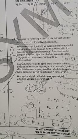 avi
yor.
1,7
31
kaç
birimkaredir?
A) 90 B) 92
71
C) 94
-82
+ & Fagr
D) 96
SB+KM
BASHK
>D+mys
40. Yarıçapır ve yüksekliği h olan bir dik dairesel silindirin
hacmi V = r²h formülüyle hesaplanır.
E) 98
Yükseklikleri eşit, içleri boş ve tabanları birbirine paralel
olacak şekilde iç içe bulunan iki dik dairesel silindirin
üzerinde iki musluk bulunmaktadır. Bu musluklardan
biri içteki silindire, diğeri ise silindirler arasında kalan
bölgeye birim zamanda aynı miktarda su
doldurmaktadır.
78.45
(D) 2
Bu musluklar aynı anda açılıp içteki silindirin tamamı
dolduğu an musluklar kapatılıyor. Son durumda, içteki
silindirde bulunan suyun yüksekliği, silindirler arasında
kalan bölgedeki suyun yüksekliğinin 4 katı oluyor.
30
Buna göre, dıştaki silindirin yarıçapının içteki
silindirin yarıçapına oranı kaçtır?
A) √3
C) √7
E) 3
t
(1²=1
S=mt
M=Kf
s-m
m-K = 3
S-K = 8
+3 k +8
TEMEL MATEMATİK TESTİ BİTTİ.
FEN BİLİMLERİ TESTİNE GEÇİNİZ.
15: