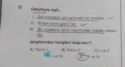 3)
Özkütleyle ilgili,
1. Saf maddeler için ayırt edici bir özelliktir.
II.
3
SI'daki birimi g/cm³ tür. L
III. Bir maddenin birim hacmindeki madde miktarı-
dır.
yargılarından hangileri doğrudur?
A) Yalnız I
B) Yalnız II
D) I ve III
C) I ve II
ET, II ve III