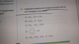 enir. Orbitallerde
allerde farklı sa-
n hangisindeki
ştir?
SI
C
13. Aşağıdaki bileşiklerden hangisi en küçük siklo al-
kan bileşiğinin izomeridir?
A) CH₂ - CH = CH₂
B)
C₂H5-O-C₂H5
C) CH3 - CH, – CHO
D)
OH
E) CH₂ - CH₂ - CH₂ - C = CH