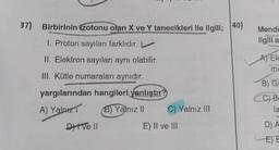 37) Birbirinin (zotonu olan X ve Y tanecikleri ile ilgili; 40)
I. Proton sayıları farklıdır. L
II. Elektron sayıları aynı olabilir.
III. Kütle numaraları aynıdır.
yargılarından hangileri yanlıştır?
A) Yalnız
B) Yalnız II
Dive Il
C) Yalnız III
E) II ve III
Mende
ilgili a
A) Ele
mi
B) G
CC) B
la
D) A
E) E